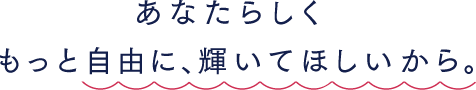 あなたらしく、もっと自由に輝いて欲しいから