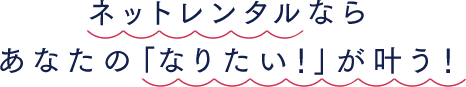 ネットでレンタルなら、あなたの「なりたい！」が叶う！